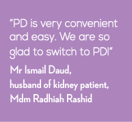 PD is very convenient and easy. We are so glad to switch to PD! - Mr Ismail Daud, husband of kidney patient, Mdm Radhiah Rashid